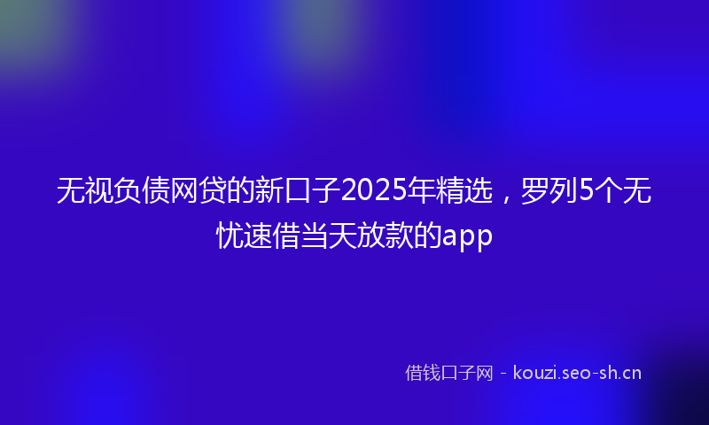 无视负债网贷的新口子2025年精选，罗列5个无忧速借当天放款的app