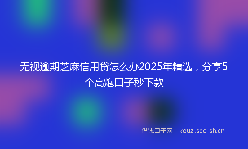 无视逾期芝麻信用贷怎么办2025年精选，分享5个高炮口子秒下款