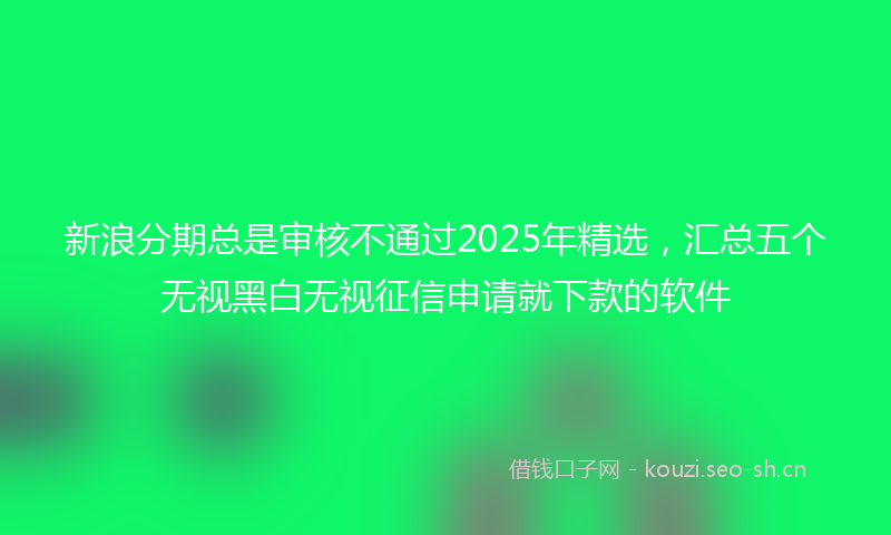 新浪分期总是审核不通过2025年精选，汇总五个无视黑白无视征信申请就下款的软件