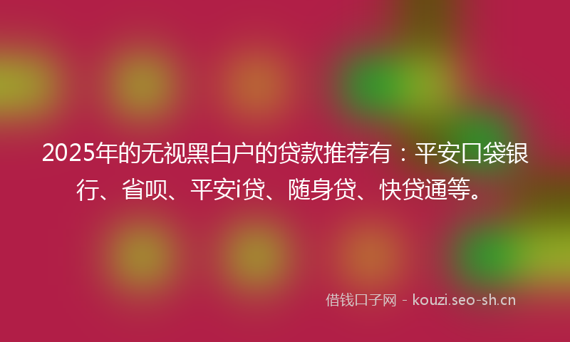 2025年的无视黑白户的贷款推荐有：平安口袋银行、省呗、平安i贷、随身贷、快贷通等。