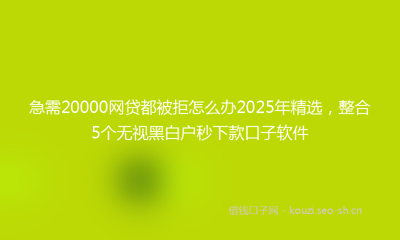 急需20000网贷都被拒怎么办2025年精选，整合5个无视黑白户秒下款口子软件