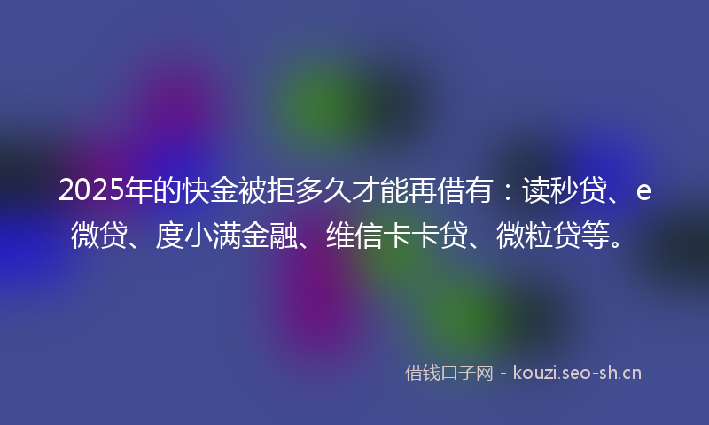 2025年的快金被拒多久才能再借有：读秒贷、e微贷、度小满金融、维信卡卡贷、微粒贷等。