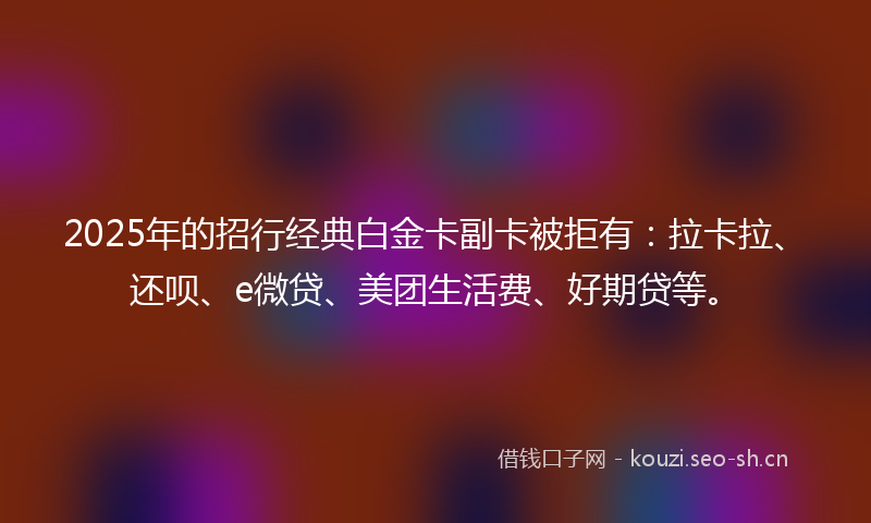 2025年的招行经典白金卡副卡被拒有：拉卡拉、还呗、e微贷、美团生活费、好期贷等。