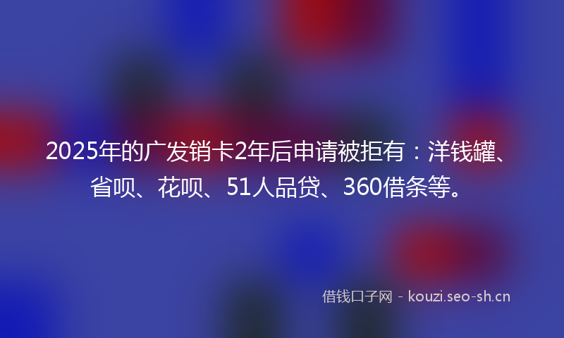 2025年的广发销卡2年后申请被拒有：洋钱罐、省呗、花呗、51人品贷、360借条等。