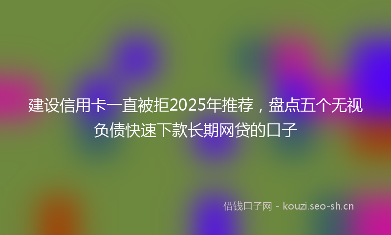 建设信用卡一直被拒2025年推荐，盘点五个无视负债快速下款长期网贷的口子
