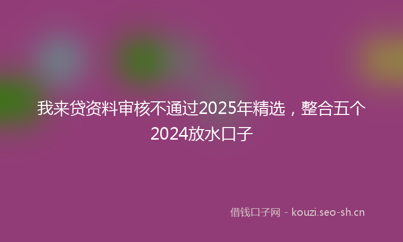 我来贷资料审核不通过2025年精选，整合五个2024放水口子