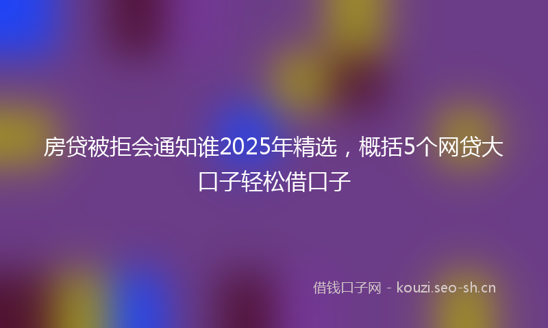 房贷被拒会通知谁2025年精选，概括5个网贷大口子轻松借口子