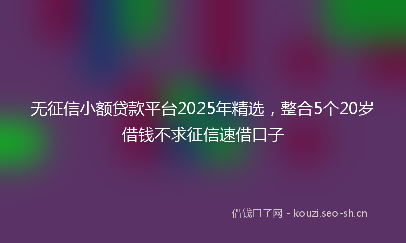 无征信小额贷款平台2025年精选，整合5个20岁借钱不求征信速借口子