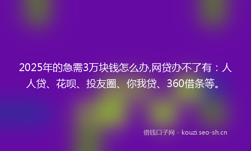 2025年的急需3万块钱怎么办,网贷办不了有：人人贷、花呗、投友圈、你我贷、360借条等。