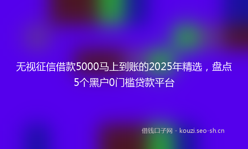 无视征信借款5000马上到账的2025年精选，盘点5个黑户0门槛贷款平台