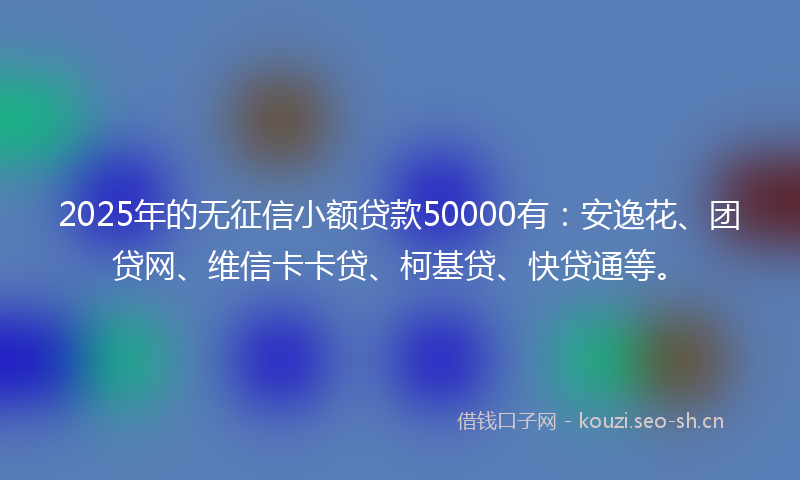 2025年的无征信小额贷款50000有：安逸花、团贷网、维信卡卡贷、柯基贷、快贷通等。