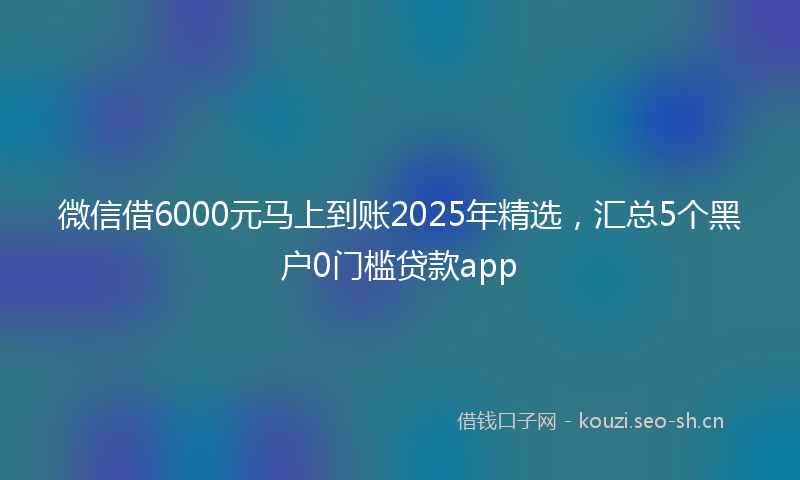 微信借6000元马上到账2025年精选，汇总5个黑户0门槛贷款app