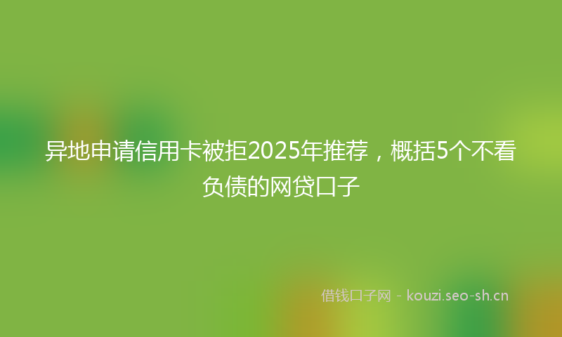 异地申请信用卡被拒2025年推荐，概括5个不看负债的网贷口子
