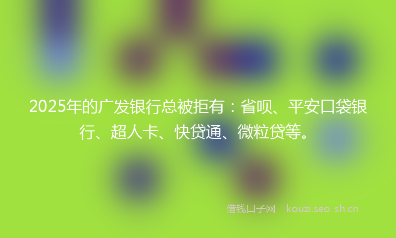 2025年的广发银行总被拒有：省呗、平安口袋银行、超人卡、快贷通、微粒贷等。