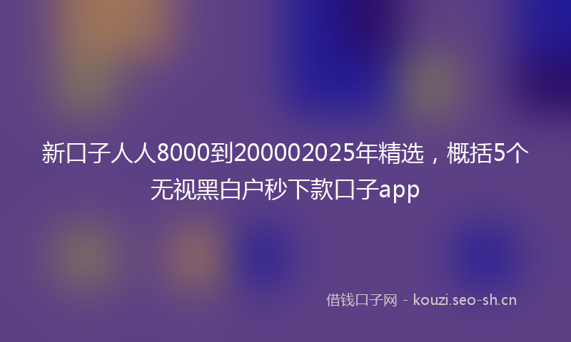 新口子人人8000到200002025年精选，概括5个无视黑白户秒下款口子app