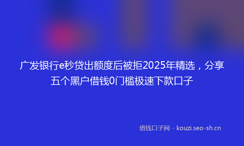 广发银行e秒贷出额度后被拒2025年精选，分享五个黑户借钱0门槛极速下款口子