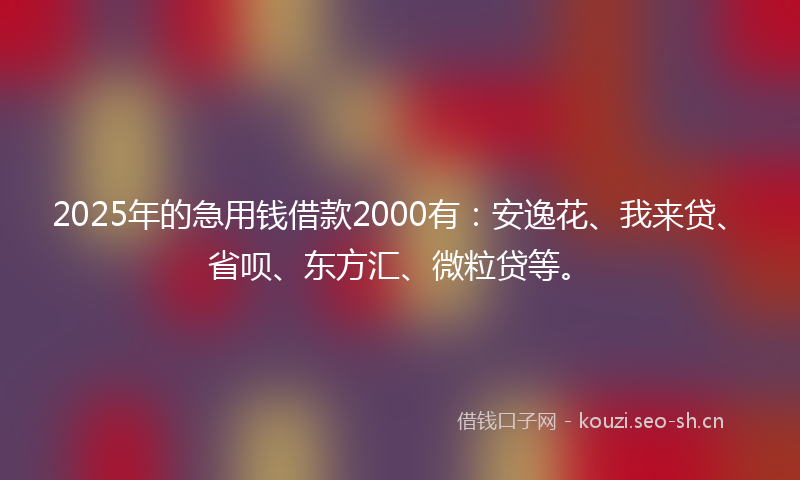 2025年的急用钱借款2000有：安逸花、我来贷、省呗、东方汇、微粒贷等。