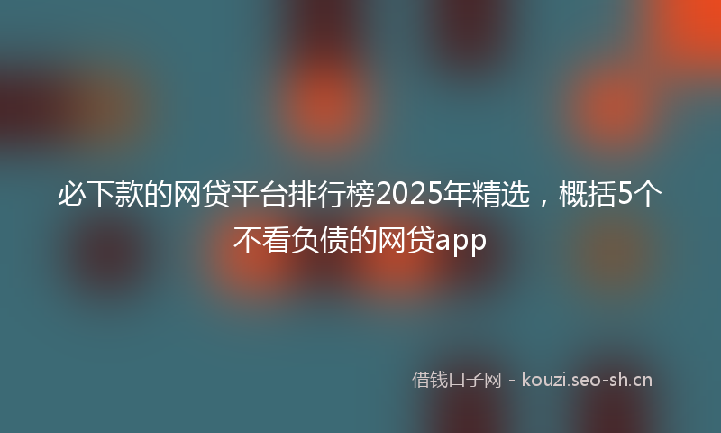 必下款的网贷平台排行榜2025年精选，概括5个不看负债的网贷app