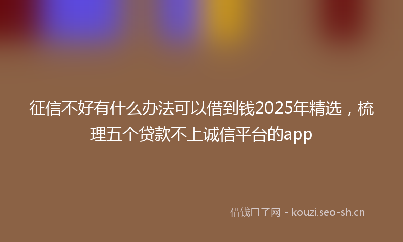 征信不好有什么办法可以借到钱2025年精选，梳理五个贷款不上诚信平台的app