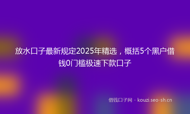 放水口子最新规定2025年精选,概括5个黑户借钱0门槛极速下款口子