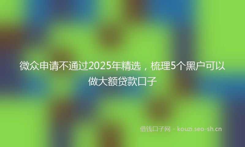 微众申请不通过2025年精选，梳理5个黑户可以做大额贷款口子