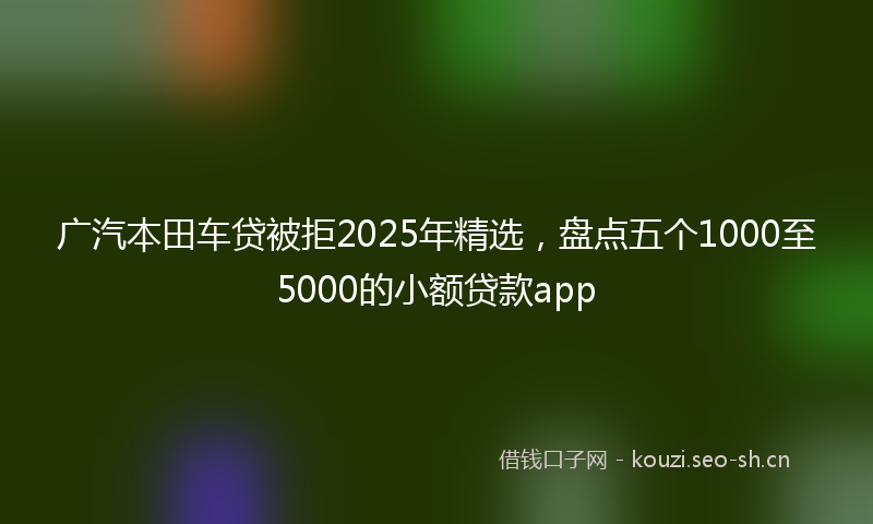 广汽本田车贷被拒2025年精选，盘点五个1000至5000的小额贷款app