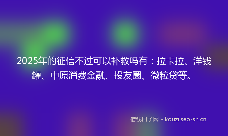 2025年的征信不过可以补救吗有：拉卡拉、洋钱罐、中原消费金融、投友圈、微粒贷等。