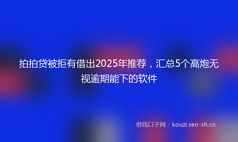 拍拍贷被拒有借出2025年推荐，汇总5个高炮无视逾期能下的软件