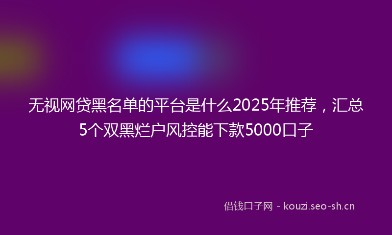 无视网贷黑名单的平台是什么2025年推荐，汇总5个双黑烂户风控能下款5000口子