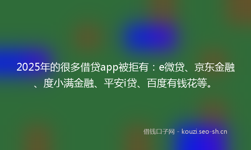 2025年的很多借贷app被拒有：e微贷、京东金融、度小满金融、平安i贷、百度有钱花等。