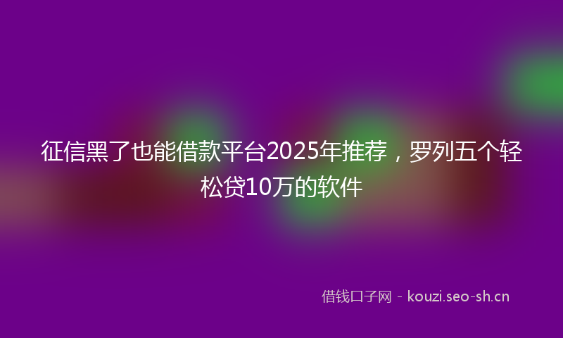 征信黑了也能借款平台2025年推荐，罗列五个轻松贷10万的软件