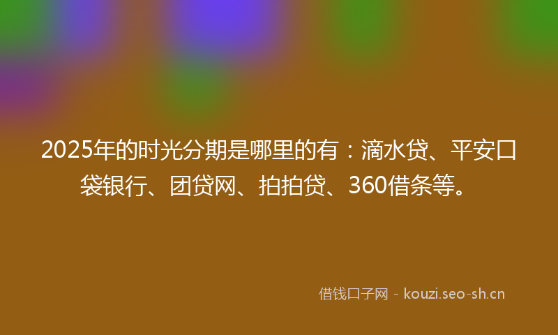 2025年的时光分期是哪里的有：滴水贷、平安口袋银行、团贷网、拍拍贷、360借条等。