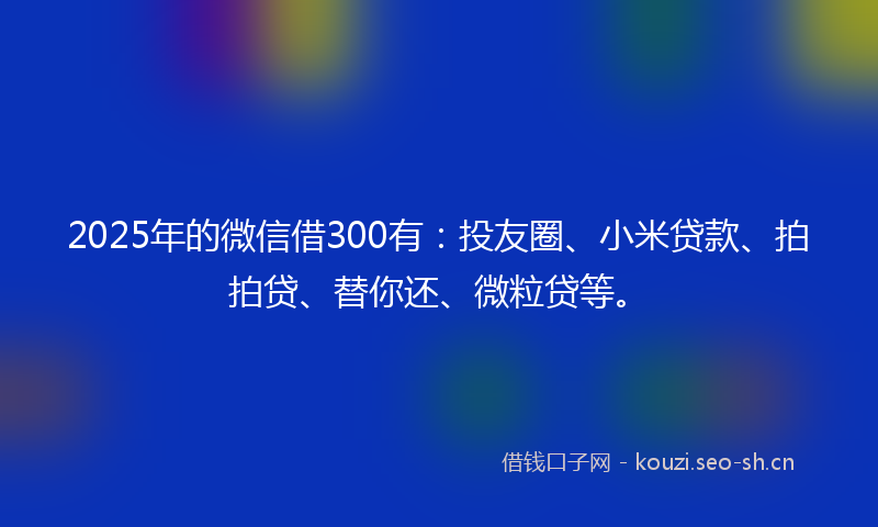 2025年的微信借300有:投友圈、小米贷款、拍拍贷、替你还、微粒贷等。