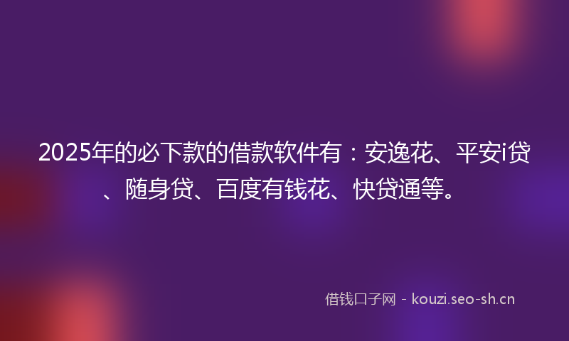 2025年的必下款的借款软件有：安逸花、平安i贷、随身贷、百度有钱花、快贷通等。