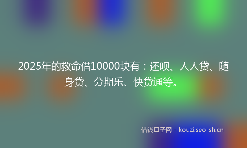 2025年的救命借10000块有:还呗、人人贷、随身贷、分期乐、快贷通等。