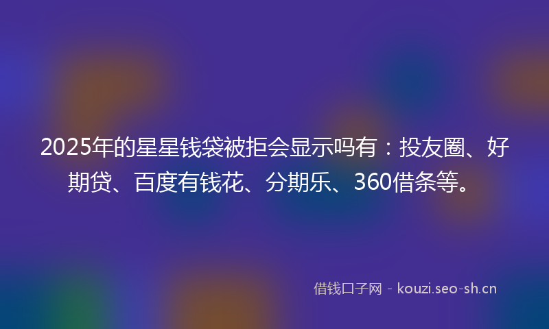 2025年的星星钱袋被拒会显示吗有：投友圈、好期贷、百度有钱花、分期乐、360借条等。