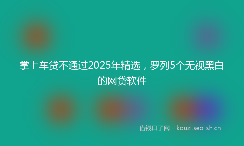 掌上车贷不通过2025年精选，罗列5个无视黑白的网贷软件