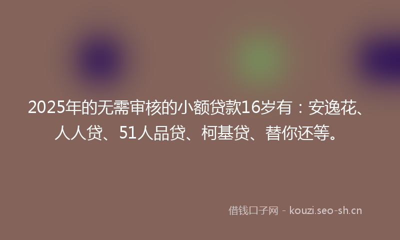 2025年的无需审核的小额贷款16岁有：安逸花、人人贷、51人品贷、柯基贷、替你还等。