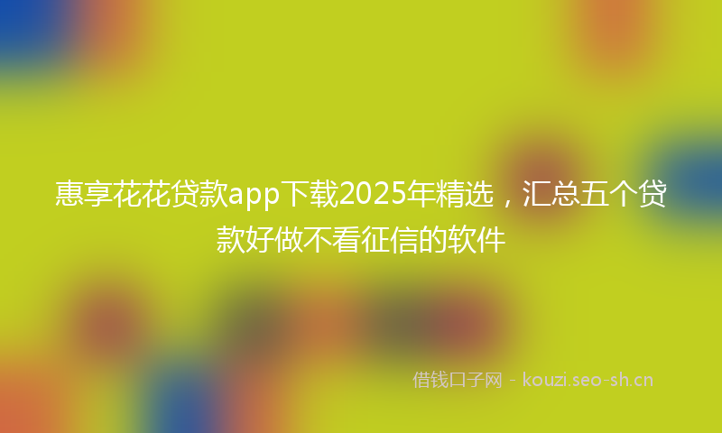 惠享花花贷款app下载2025年精选，汇总五个贷款好做不看征信的软件
