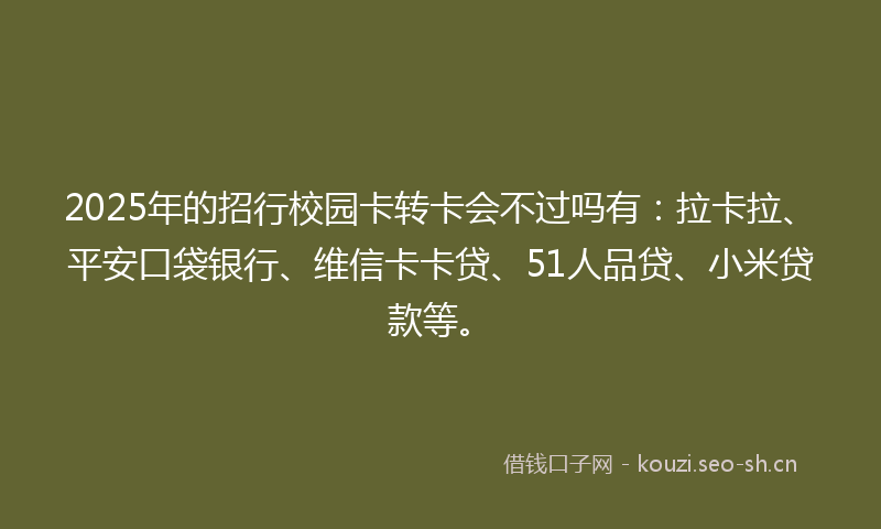 2025年的招行校园卡转卡会不过吗有：拉卡拉、平安口袋银行、维信卡卡贷、51人品贷、小米贷款等。