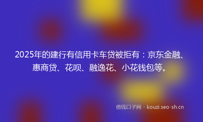 2025年的建行有信用卡车贷被拒有：京东金融、惠商贷、花呗、融逸花、小花钱包等。