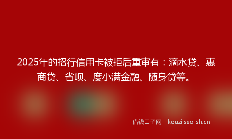 2025年的招行信用卡被拒后重审有：滴水贷、惠商贷、省呗、度小满金融、随身贷等。