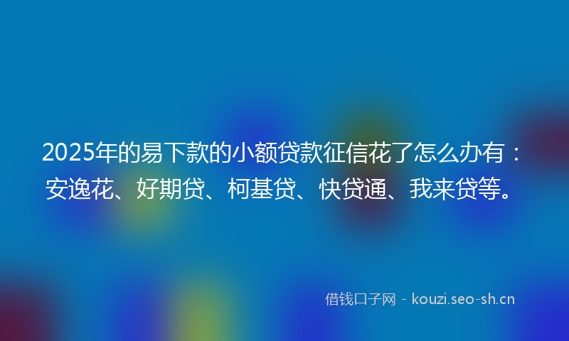 2025年的易下款的小额贷款征信花了怎么办有：安逸花、好期贷、柯基贷、快贷通、我来贷等。