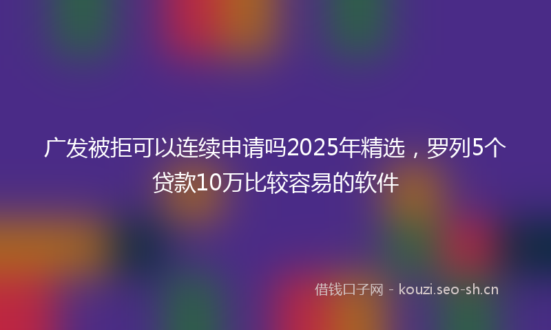 广发被拒可以连续申请吗2025年精选，罗列5个贷款10万比较容易的软件