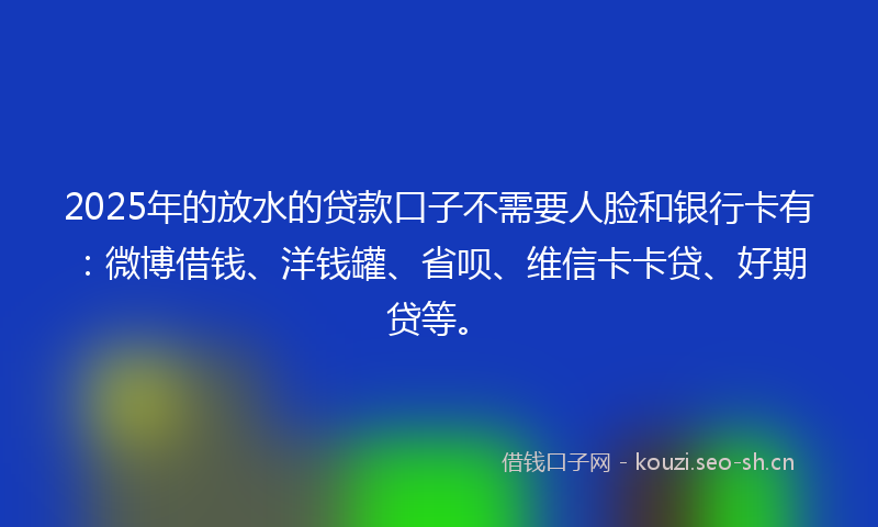 2025年的放水的贷款口子不需要人脸和银行卡有：微博借钱、洋钱罐、省呗、维信卡卡贷、好期贷等。
