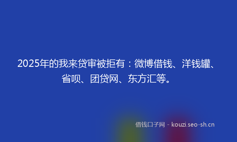 2025年的我来贷审被拒有：微博借钱、洋钱罐、省呗、团贷网、东方汇等。