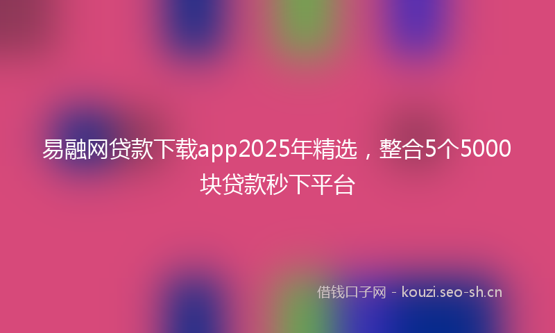 易融网贷款下载app2025年精选，整合5个5000块贷款秒下平台