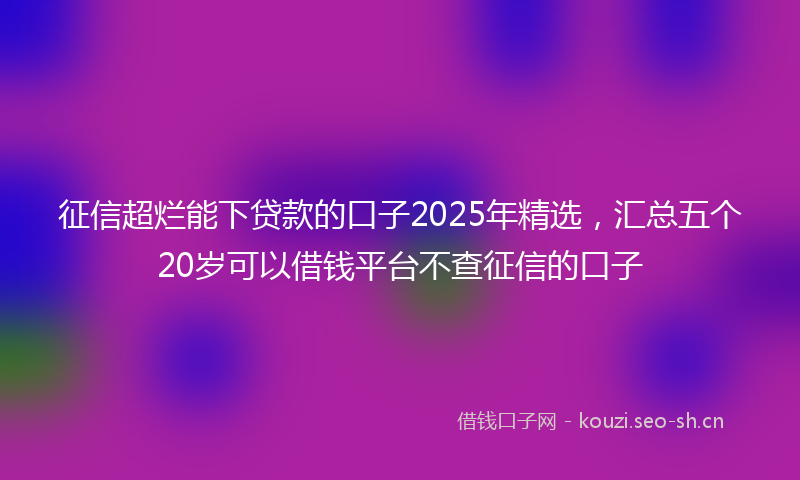 征信超烂能下贷款的口子2025年精选，汇总五个20岁可以借钱平台不查征信的口子