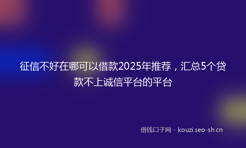 征信不好在哪可以借款2025年推荐，汇总5个贷款不上诚信平台的平台