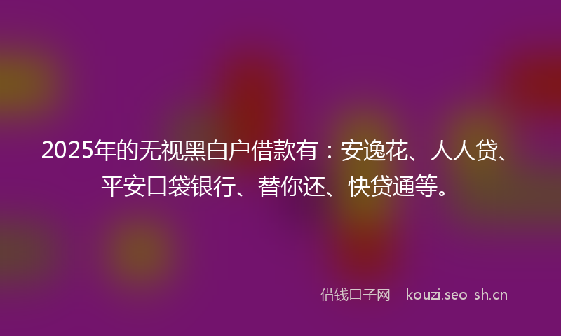 2025年的无视黑白户借款有：安逸花、人人贷、平安口袋银行、替你还、快贷通等。